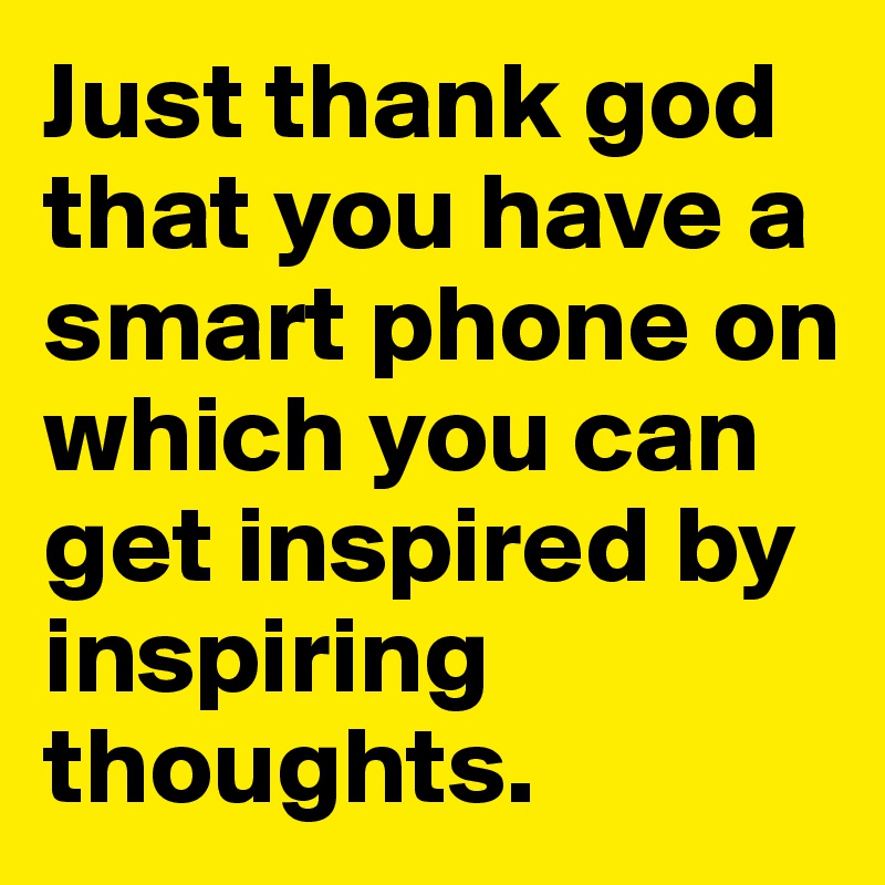 Just thank god that you have a smart phone on which you can get inspired by inspiring thoughts.