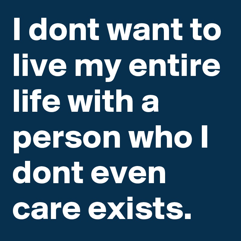 I dont want to live my entire life with a person who I dont even care exists. 
