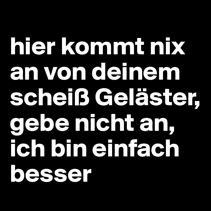 
hier kommt nix an von deinem scheiß Geläster,
gebe nicht an, ich bin einfach besser