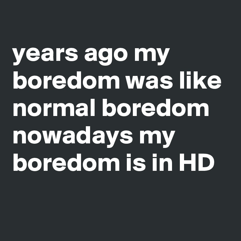 
years ago my boredom was like normal boredom
nowadays my boredom is in HD
