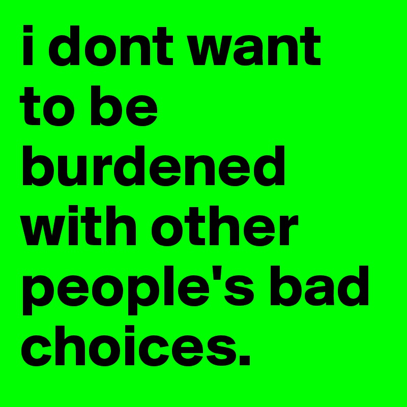i dont want to be burdened with other people's bad choices.