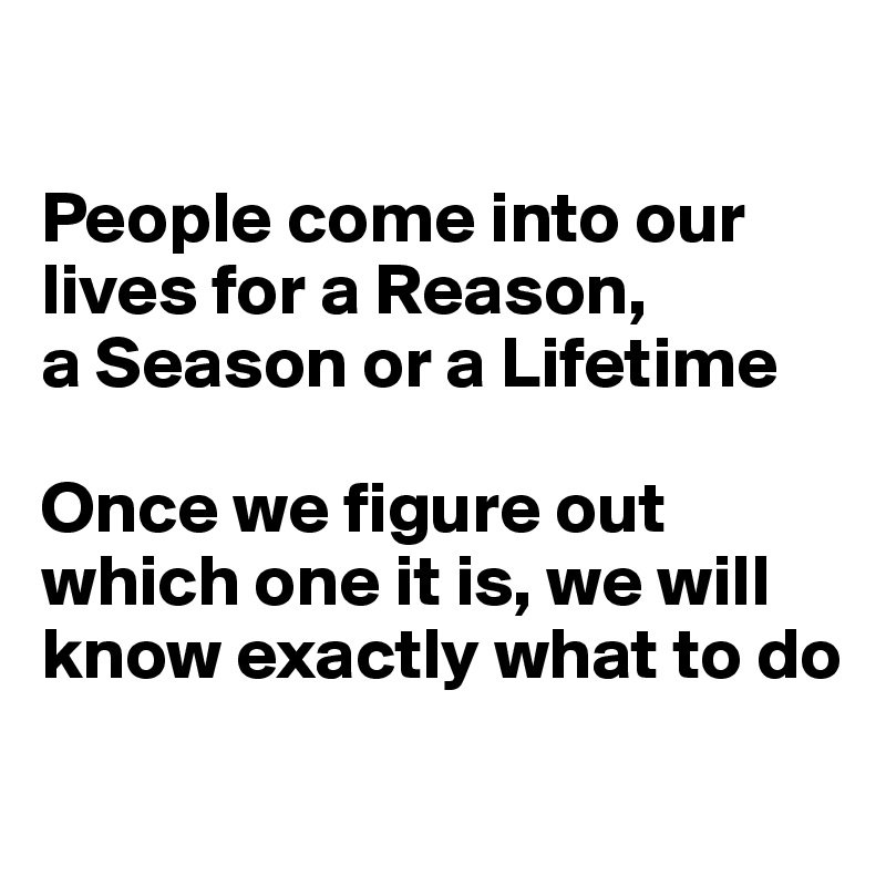

People come into our lives for a Reason,
a Season or a Lifetime

Once we figure out
which one it is, we will know exactly what to do
