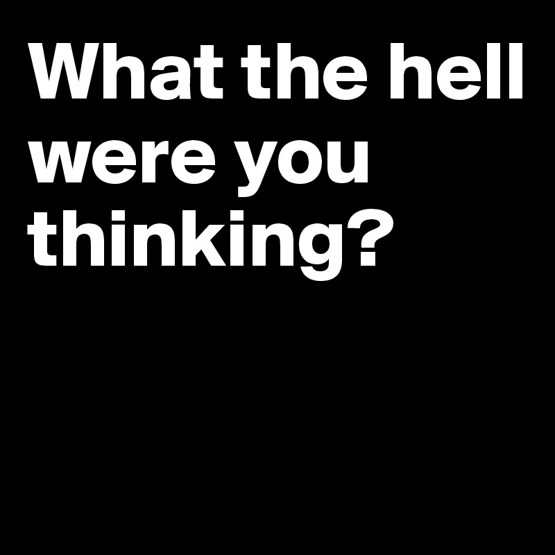 What the hell were you thinking?


