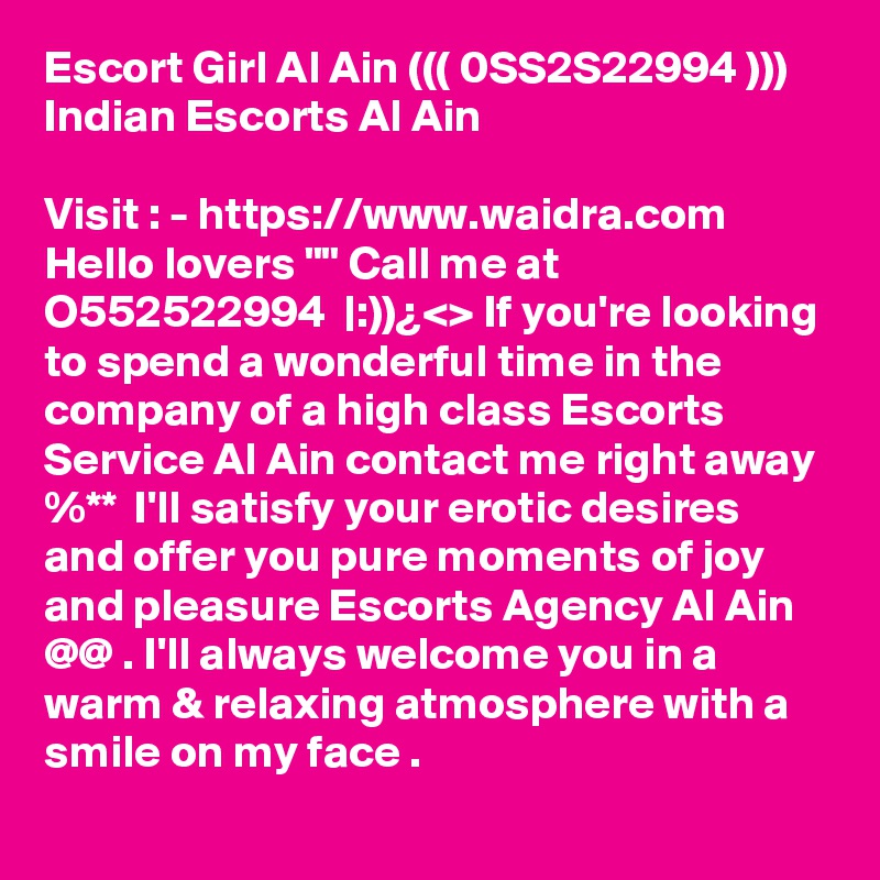 Escort Girl Al Ain ((( 0SS2S22994 ))) Indian Escorts Al Ain

Visit : - https://www.waidra.com
Hello lovers "" Call me at O552522994  |:))¿<> If you're looking to spend a wonderful time in the company of a high class Escorts Service Al Ain contact me right away %**  I'll satisfy your erotic desires and offer you pure moments of joy and pleasure Escorts Agency Al Ain  @@ . I'll always welcome you in a warm & relaxing atmosphere with a smile on my face .