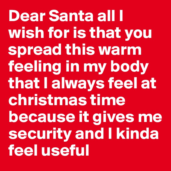 Dear Santa all I wish for is that you spread this warm feeling in my body that I always feel at christmas time because it gives me security and I kinda feel useful