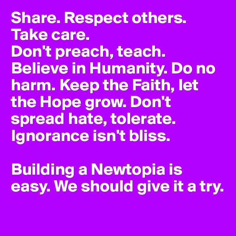 Share. Respect others. Take care.
Don't preach, teach. Believe in Humanity. Do no harm. Keep the Faith, let the Hope grow. Don't spread hate, tolerate. Ignorance isn't bliss.

Building a Newtopia is easy. We should give it a try.
