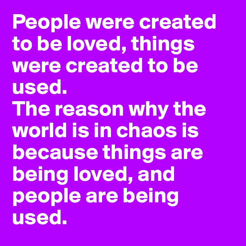 People were created to be loved, things were created to be used. 
The reason why the world is in chaos is because things are being loved, and people are being used. 