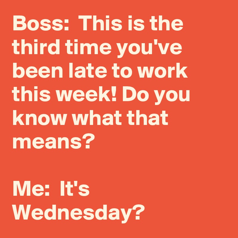 Boss:  This is the third time you've been late to work this week! Do you know what that means?

Me:  It's Wednesday?