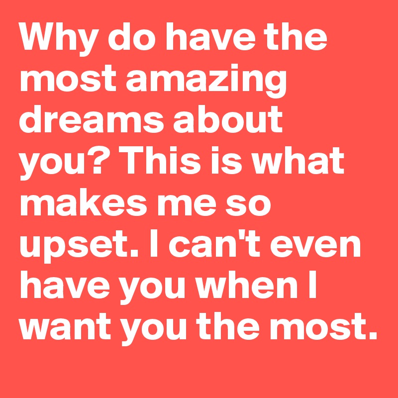 Why do have the most amazing dreams about you? This is what makes me so upset. I can't even have you when I want you the most. 