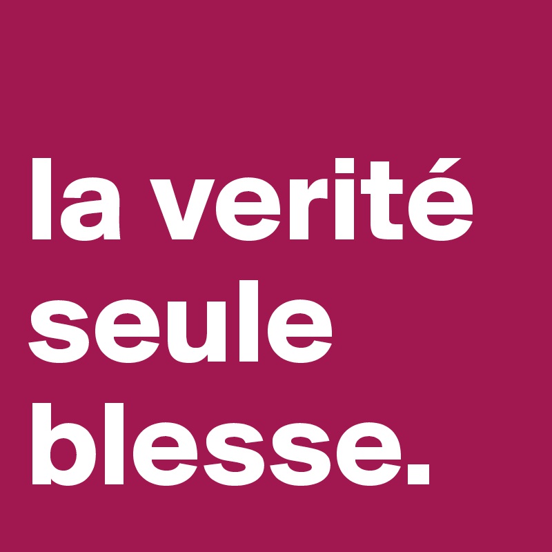 
la verité seule blesse.