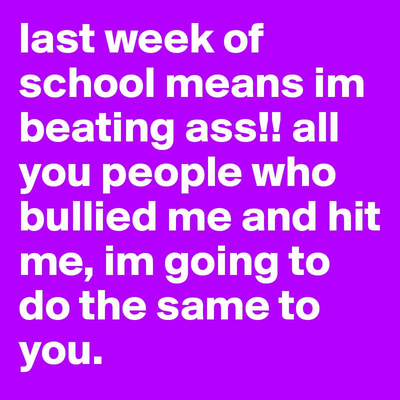 last week of school means im beating ass!! all you people who bullied me and hit me, im going to do the same to you.