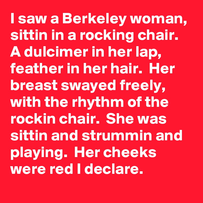 I saw a Berkeley woman,  sittin in a rocking chair.  A dulcimer in her lap, feather in her hair.  Her breast swayed freely,  with the rhythm of the rockin chair.  She was sittin and strummin and playing.  Her cheeks were red I declare.