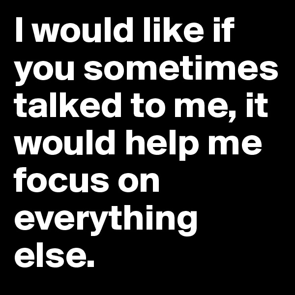 I would like if you sometimes talked to me, it would help me focus on everything else.