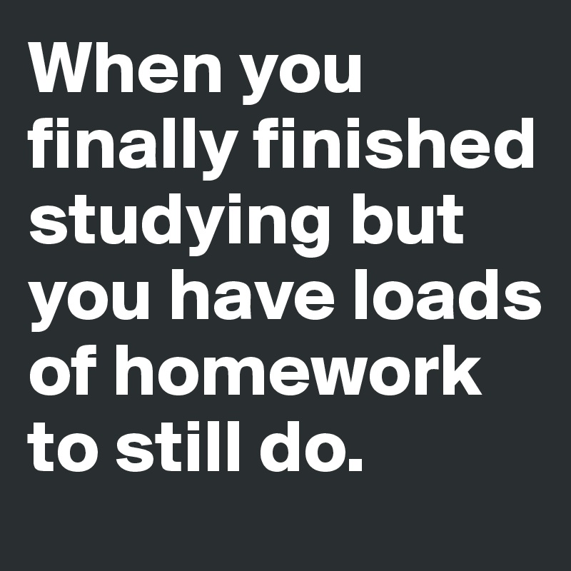 When you finally finished studying but you have loads of homework to still do. 