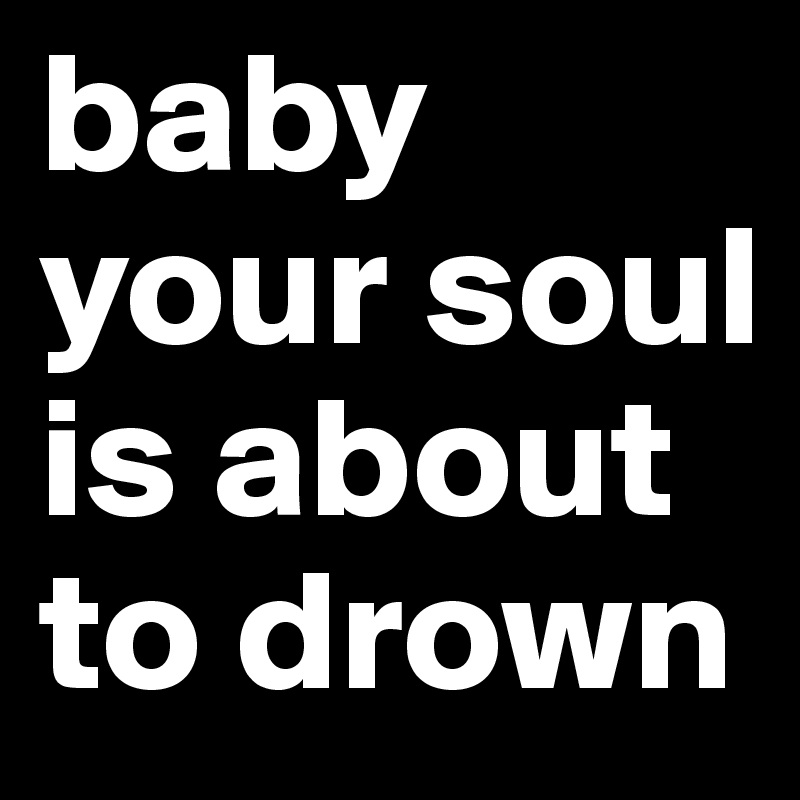 baby your soul is about to drown