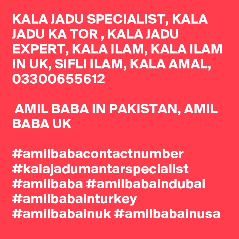 KALA JADU SPECIALIST, KALA JADU KA TOR , KALA JADU EXPERT, KALA ILAM, KALA ILAM IN UK, SIFLI ILAM, KALA AMAL, 03300655612

 AMIL BABA IN PAKISTAN, AMIL BABA UK 

#amilbabacontactnumber #kalajadumantarspecialist #amilbaba #amilbabaindubai #amilbabainturkey #amilbabainuk #amilbabainusa