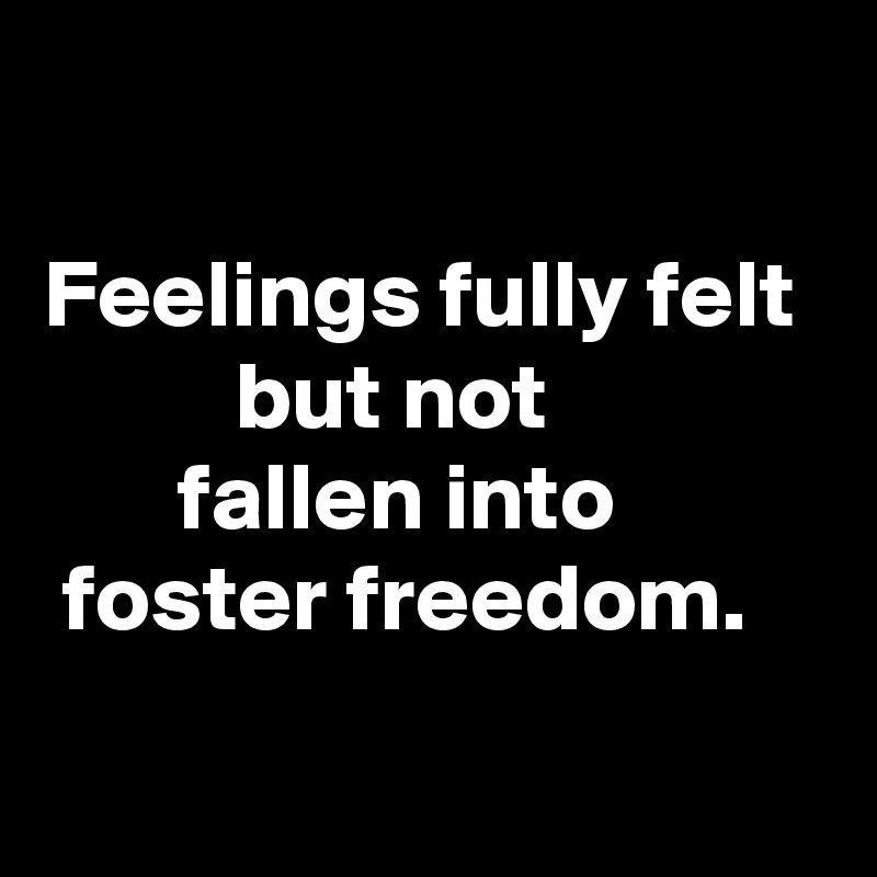 

Feelings fully felt 
          but not 
       fallen into 
 foster freedom.
