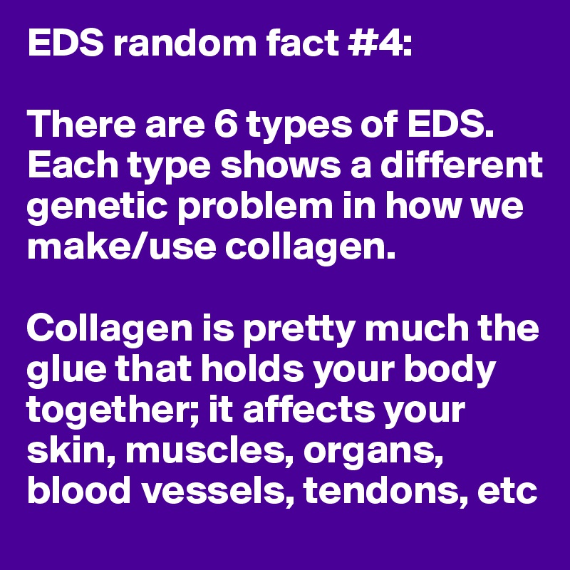 EDS random fact #4:

There are 6 types of EDS. Each type shows a different genetic problem in how we make/use collagen. 

Collagen is pretty much the glue that holds your body together; it affects your skin, muscles, organs, blood vessels, tendons, etc