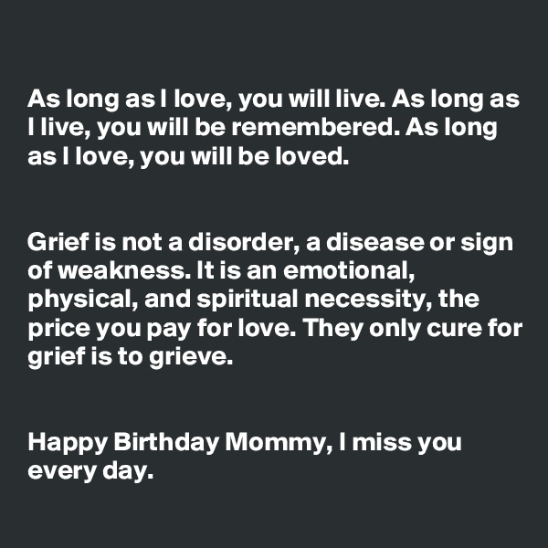 

As long as I love, you will live. As long as I live, you will be remembered. As long as I love, you will be loved.


Grief is not a disorder, a disease or sign of weakness. It is an emotional, physical, and spiritual necessity, the price you pay for love. They only cure for grief is to grieve.


Happy Birthday Mommy, I miss you every day.
