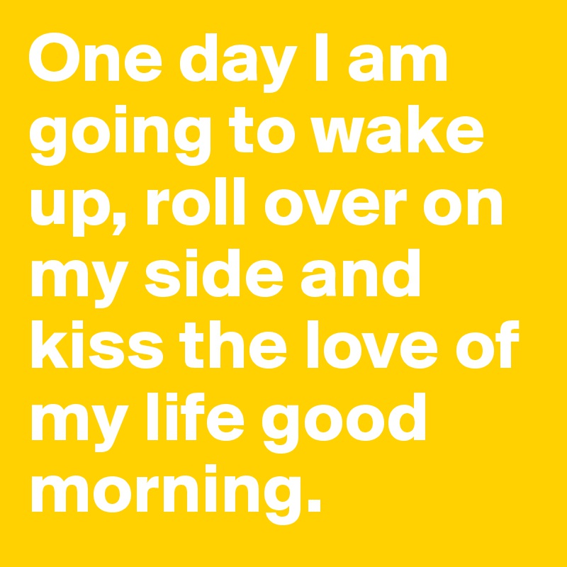 One day I am going to wake up, roll over on my side and kiss the love of my life good morning.