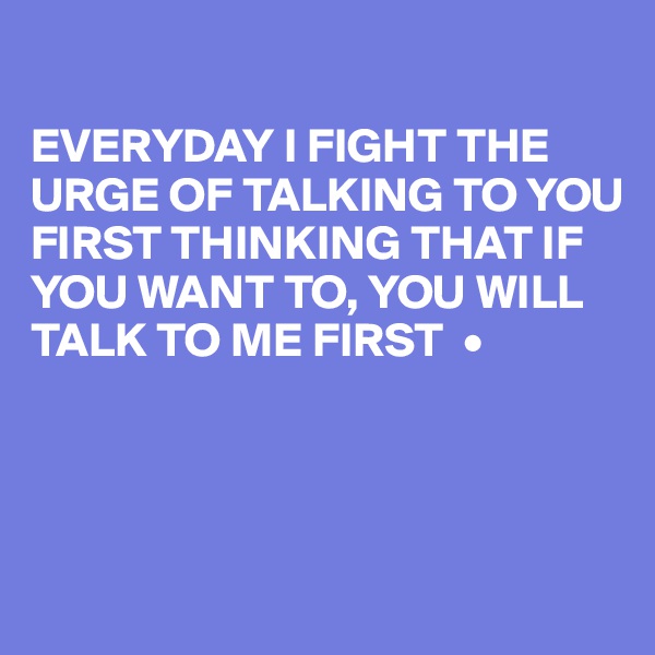 

EVERYDAY I FIGHT THE URGE OF TALKING TO YOU FIRST THINKING THAT IF YOU WANT TO, YOU WILL TALK TO ME FIRST  •




