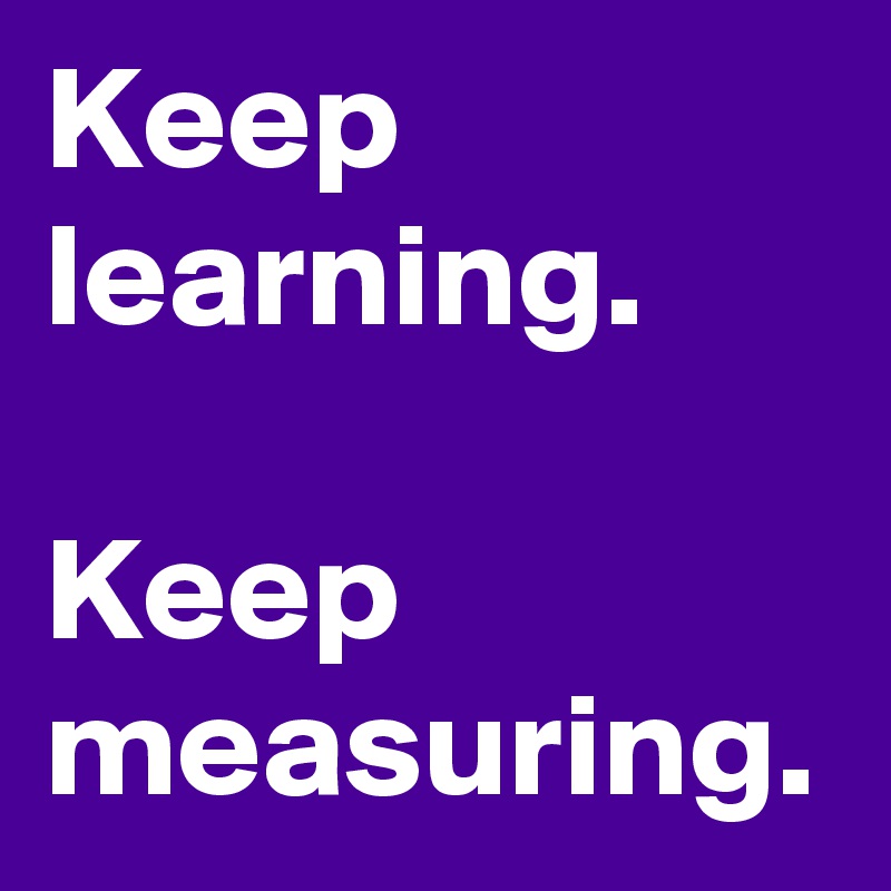 Keep learning.

Keep measuring.