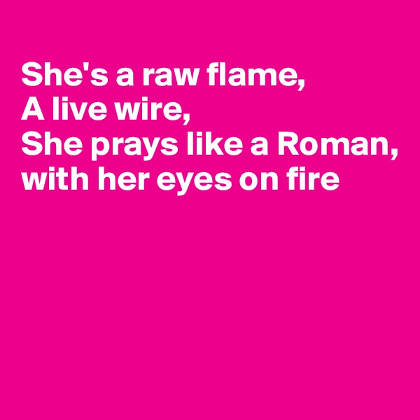 
She's a raw flame,
A live wire,
She prays like a Roman, with her eyes on fire




