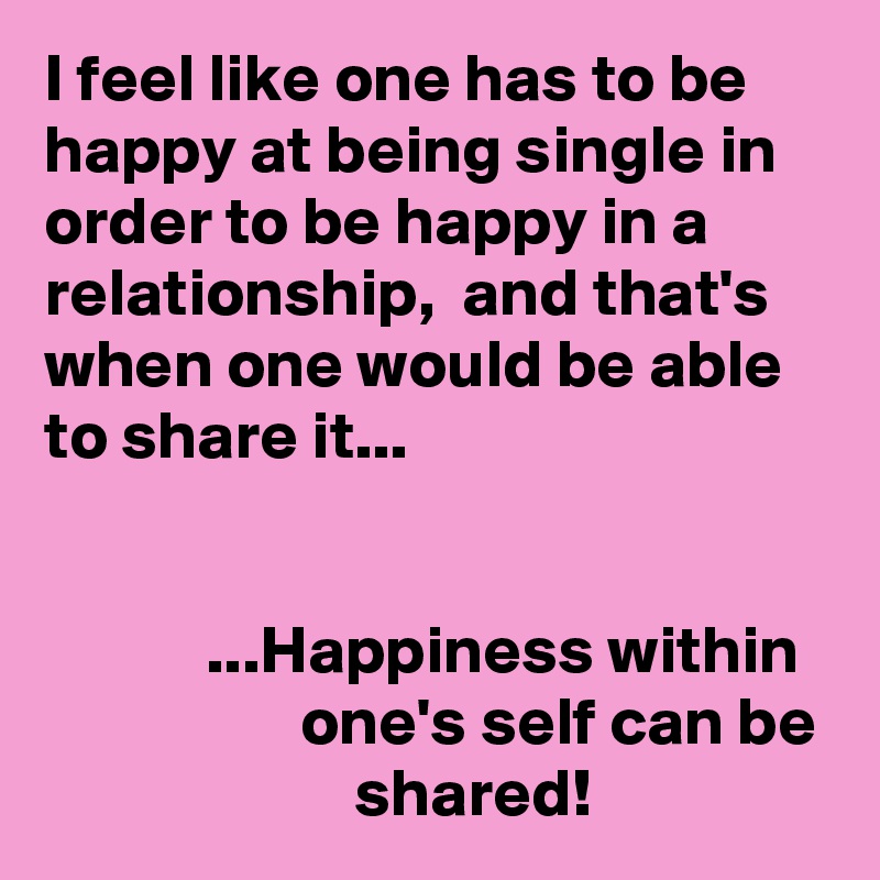 I feel like one has to be happy at being single in order to be happy in a relationship,  and that's when one would be able to share it...


            ...Happiness within                     one's self can be                        shared!