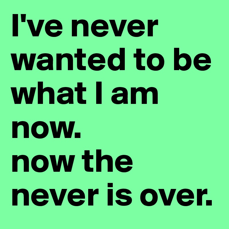 I've never wanted to be what I am now.
now the never is over.