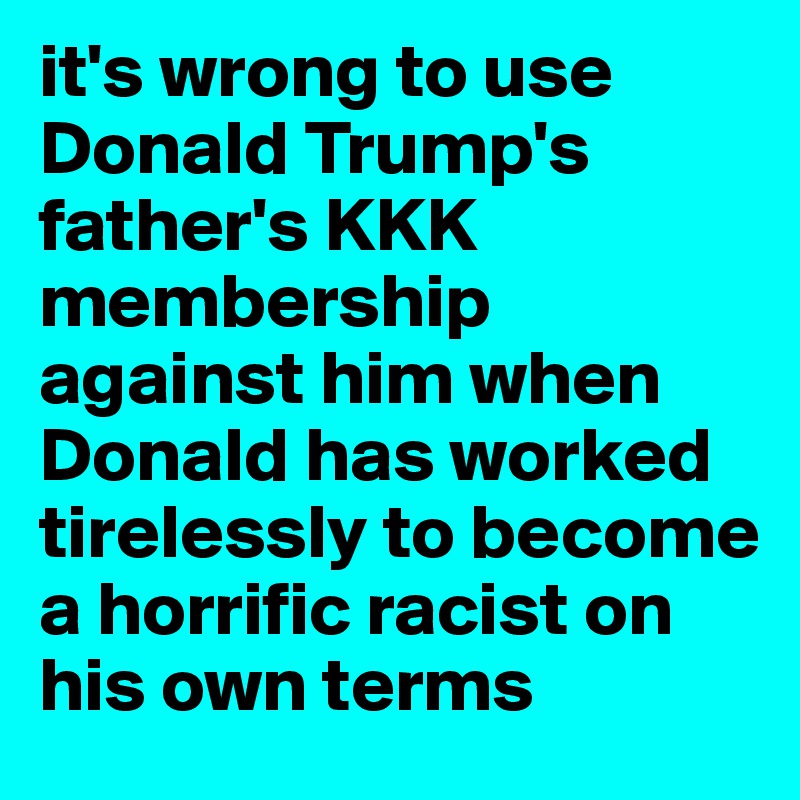 it's wrong to use Donald Trump's father's KKK membership against him when Donald has worked tirelessly to become a horrific racist on his own terms