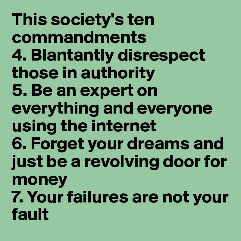 This society's ten commandments
4. Blantantly disrespect those in authority 
5. Be an expert on everything and everyone using the internet
6. Forget your dreams and just be a revolving door for money
7. Your failures are not your fault 