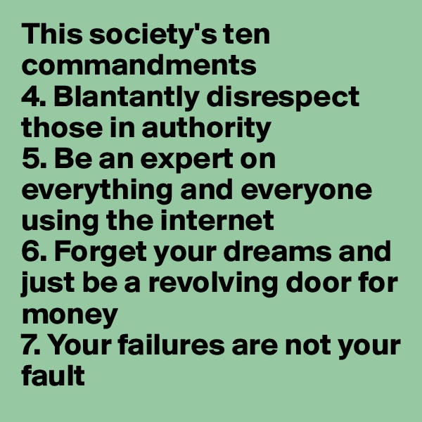 This society's ten commandments
4. Blantantly disrespect those in authority 
5. Be an expert on everything and everyone using the internet
6. Forget your dreams and just be a revolving door for money
7. Your failures are not your fault 