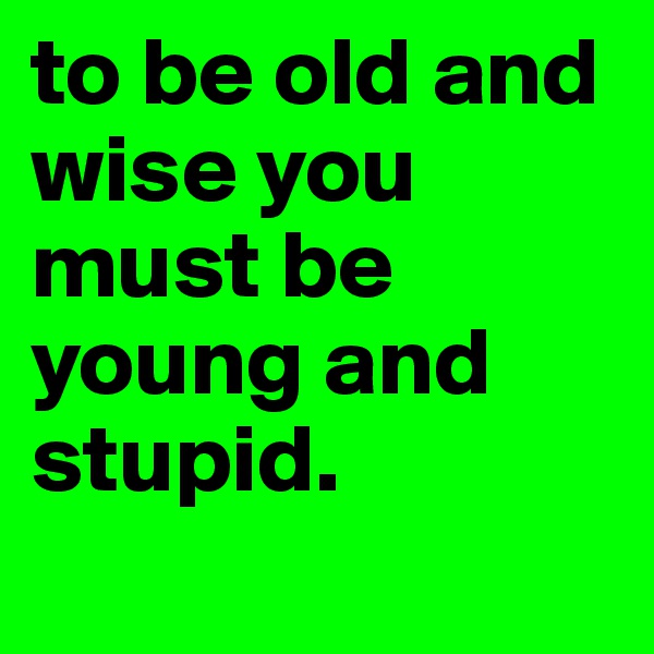 to be old and wise you must be young and stupid.
