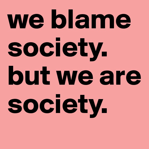 we blame society. but we are society.