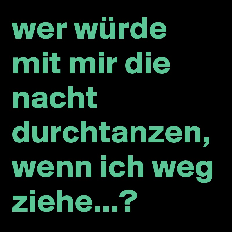 wer würde mit mir die nacht durchtanzen, wenn ich weg ziehe...?