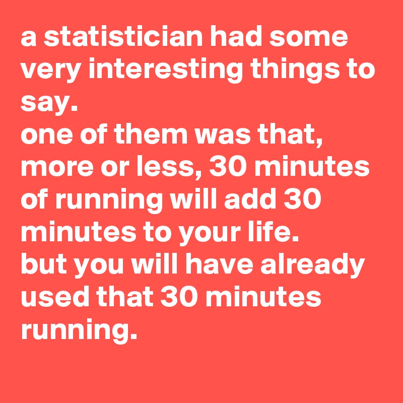 a statistician had some very interesting things to say. 
one of them was that, more or less, 30 minutes of running will add 30 minutes to your life. 
but you will have already used that 30 minutes running.