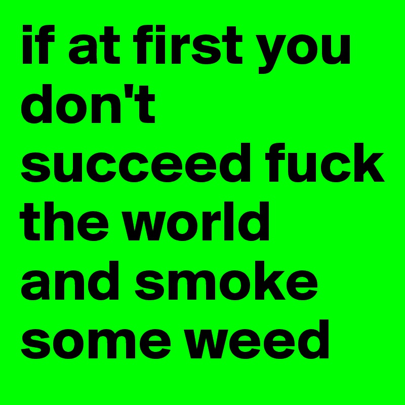 if at first you don't succeed fuck the world and smoke some weed