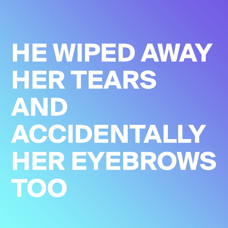 
HE WIPED AWAY HER TEARS AND ACCIDENTALLY HER EYEBROWS TOO