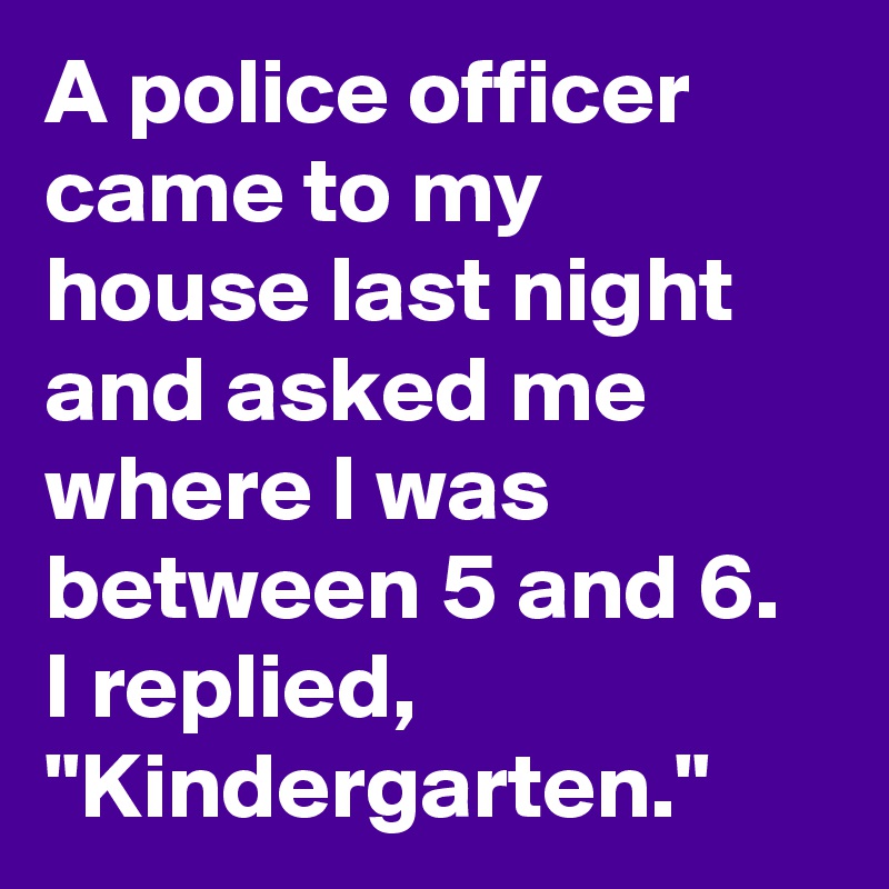 A police officer came to my house last night and asked me where I was between 5 and 6.
I replied, "Kindergarten."