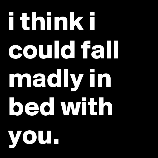 i think i could fall madly in bed with you.