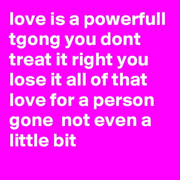love is a powerfull tgong you dont treat it right you lose it all of that love for a person gone  not even a little bit