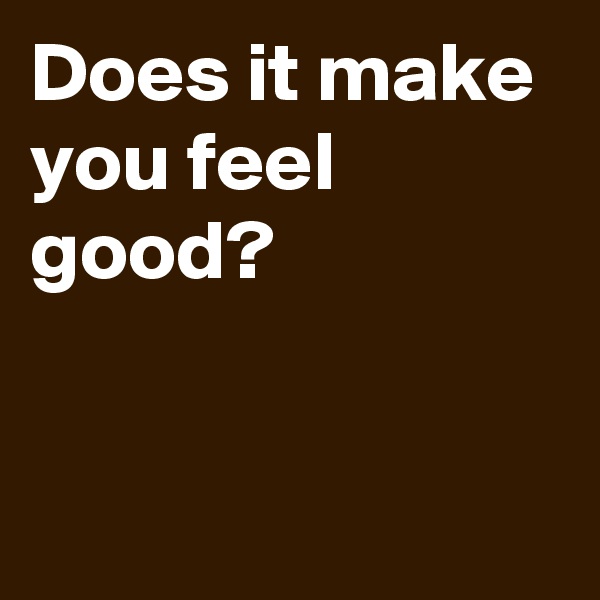 Does it make you feel good?


