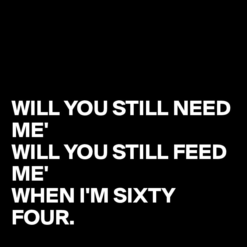 



WILL YOU STILL NEED ME'
WILL YOU STILL FEED ME'
WHEN I'M SIXTY FOUR.