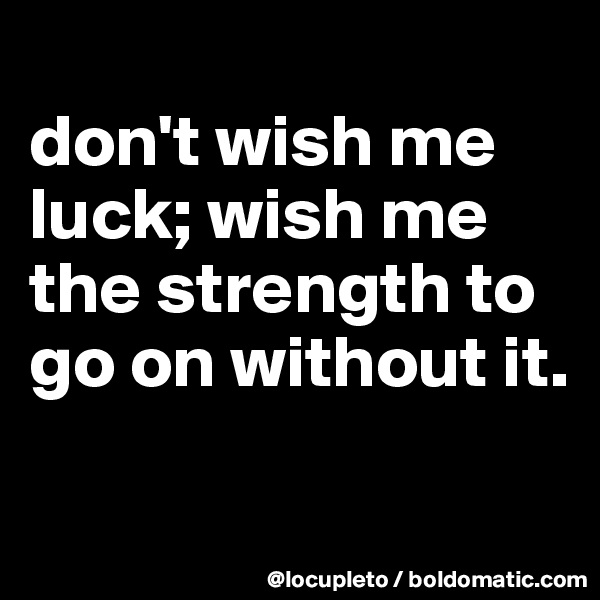 
don't wish me luck; wish me the strength to go on without it.

