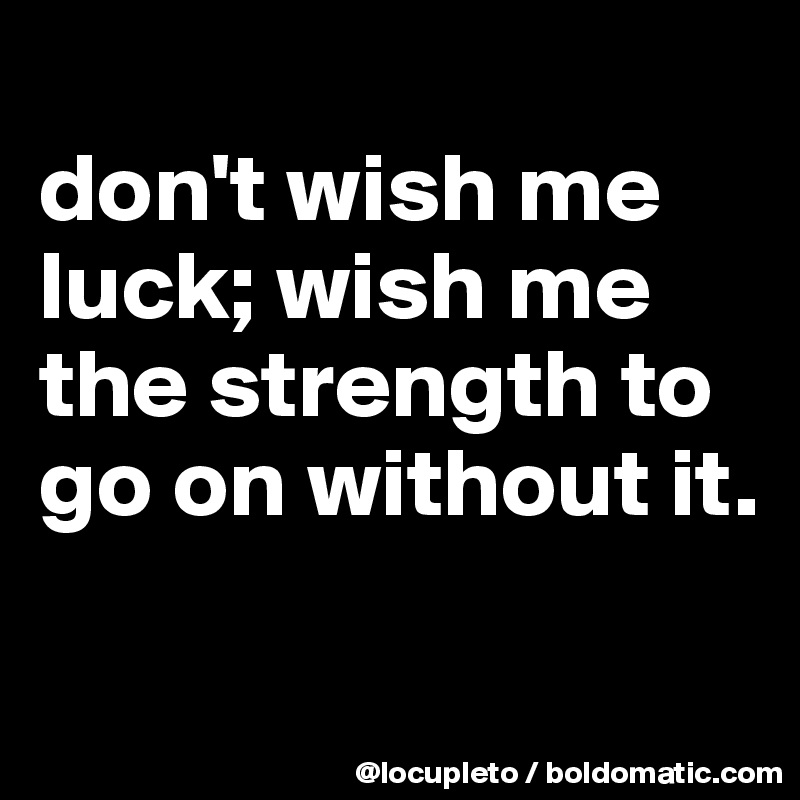
don't wish me luck; wish me the strength to go on without it.

