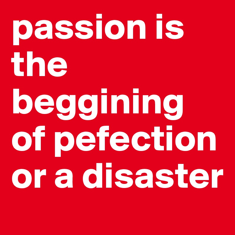passion is the beggining of pefection or a disaster