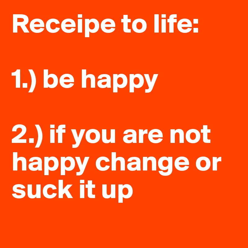 Receipe to life:

1.) be happy

2.) if you are not happy change or suck it up
