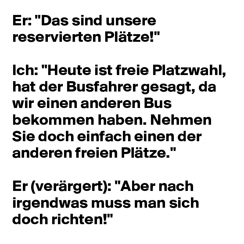 Er: "Das sind unsere reservierten Plätze!"

Ich: "Heute ist freie Platzwahl, hat der Busfahrer gesagt, da wir einen anderen Bus bekommen haben. Nehmen Sie doch einfach einen der anderen freien Plätze."

Er (verärgert): "Aber nach irgendwas muss man sich doch richten!"