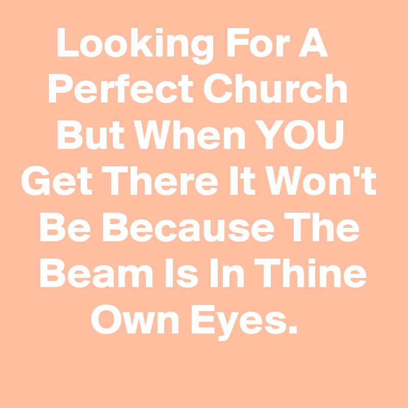     Looking For A         Perfect Church        But When YOU Get There It Won't   Be Because The     Beam Is In Thine          Own Eyes.  
