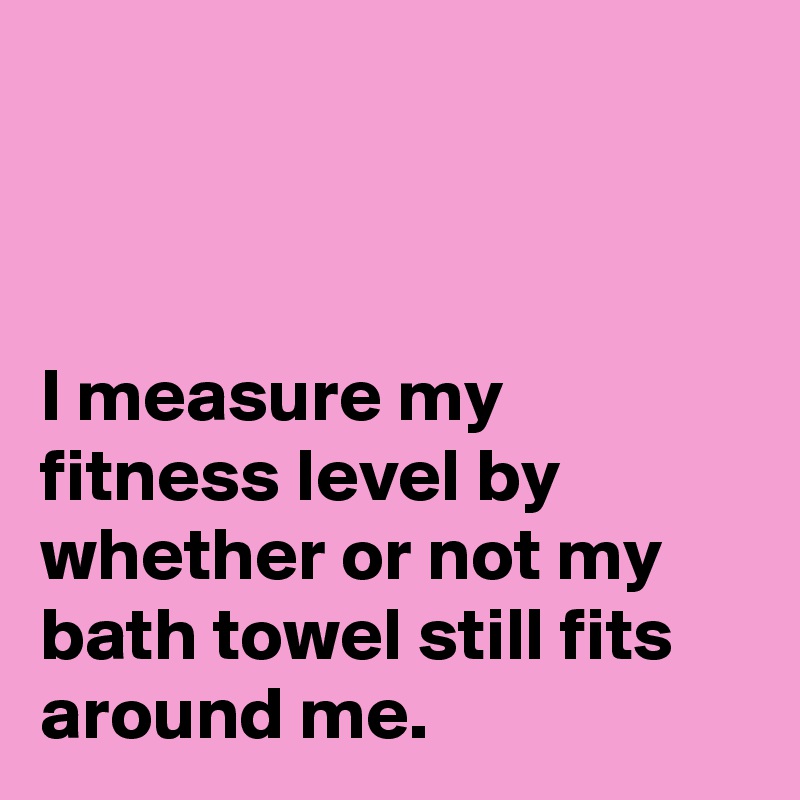 



I measure my fitness level by whether or not my bath towel still fits around me.